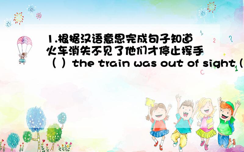 1.根据汉语意思完成句子知道火车消失不见了他们才停止挥手（ ）the train was out of sight ( ) they stopped waving.2.单句改错I will give the book to no matter who needs itYou have taken a very good choice