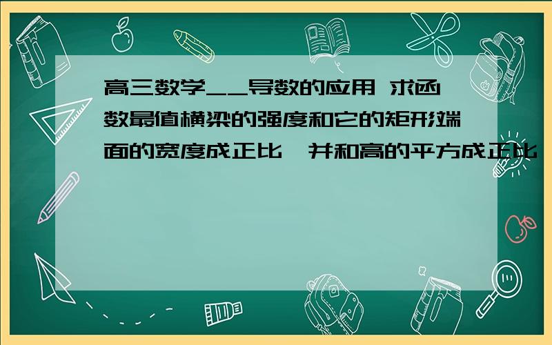 高三数学__导数的应用 求函数最值横梁的强度和它的矩形端面的宽度成正比,并和高的平方成正比,要将直径为d的原木锯成强度最大的横梁,问端面的高和宽应是多少?