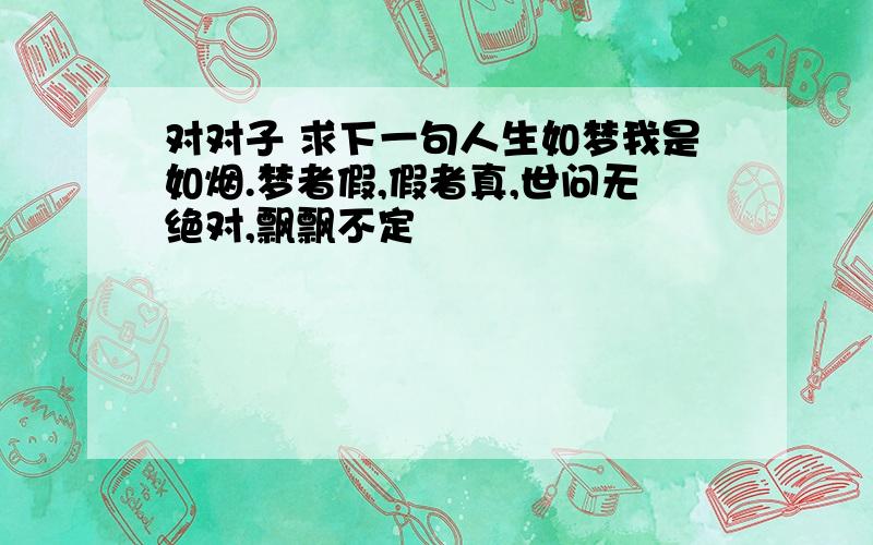 对对子 求下一句人生如梦我是如烟.梦者假,假者真,世问无绝对,飘飘不定