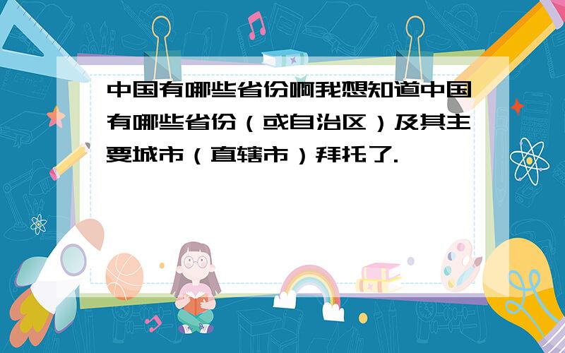 中国有哪些省份啊我想知道中国有哪些省份（或自治区）及其主要城市（直辖市）拜托了.