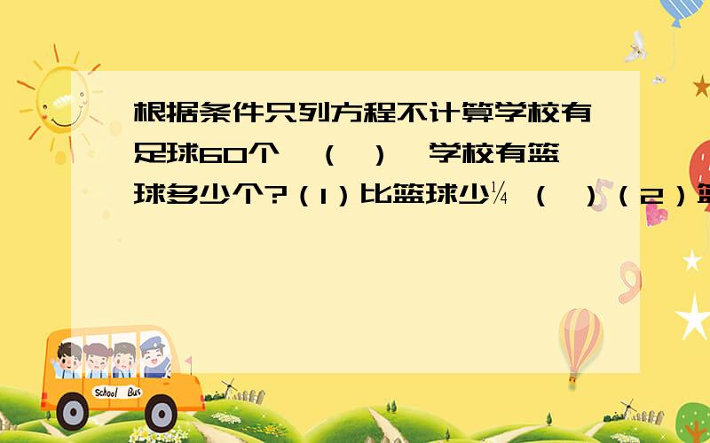 根据条件只列方程不计算学校有足球60个,（ ）,学校有篮球多少个?（1）比篮球少¼ （ ）（2）篮球比足球多¼ （ ）（3）比篮球多¼ （ ）（4）篮球比足球的¼少多少 （ ）（5）比