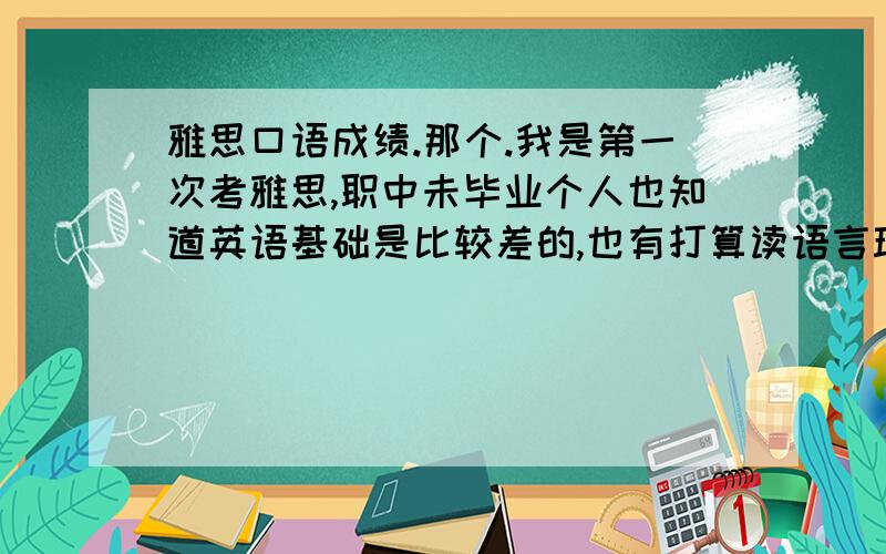 雅思口语成绩.那个.我是第一次考雅思,职中未毕业个人也知道英语基础是比较差的,也有打算读语言班的准备了但是还是去试了一下雅思,作为入学成绩参考是参加5月19的那次.阅读是5写作听了