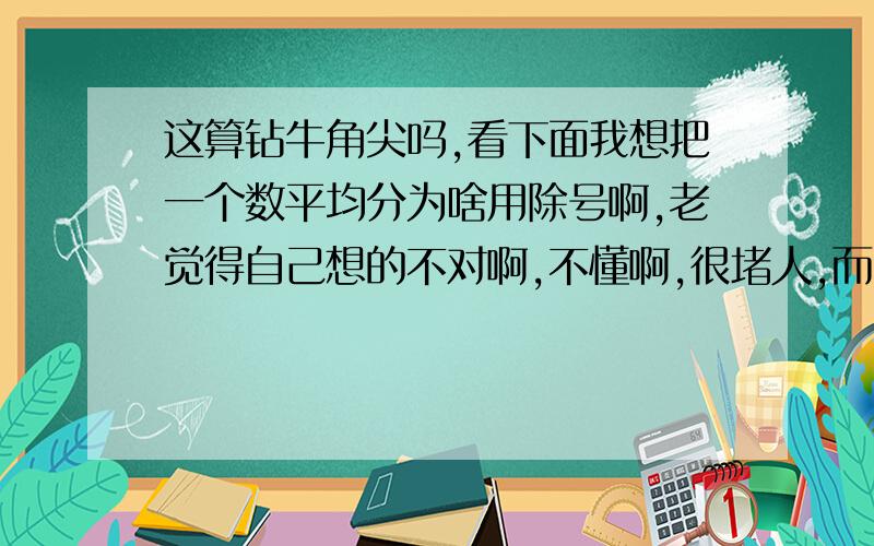 这算钻牛角尖吗,看下面我想把一个数平均分为啥用除号啊,老觉得自己想的不对啊,不懂啊,很堵人,而且我智商比较高的,我该怎么办?、/?实在放不下