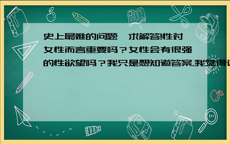 史上最难的问题,求解答!性对女性而言重要吗？女性会有很强的性欲望吗？我只是想知道答案，我觉得这个问题对我很重要，感激涕零！！！！