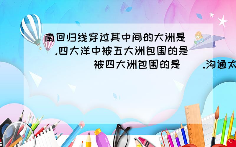 南回归线穿过其中间的大洲是（）.四大洋中被五大洲包围的是（）（） 被四大洲包围的是（）.沟通太平洋和印度洋的天然水道是?沟通太平洋北冰洋的天然水道是?世界最长的山脉是?位于什