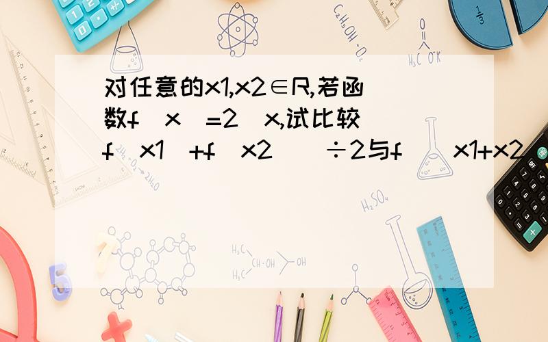 对任意的x1,x2∈R,若函数f（x）=2^x,试比较[f（x1）+f（x2）]÷2与f[（x1+x2）]÷2的大小关系