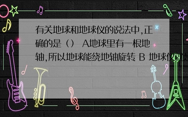 有关地球和地球仪的说法中,正确的是（） A地球里有一根地轴,所以地球能绕地轴旋转 B 地球仪就是按一定比例缩小了的地球的模型 C地球上有经线,所以地球上面有经纬线 D地球仪是一个正球