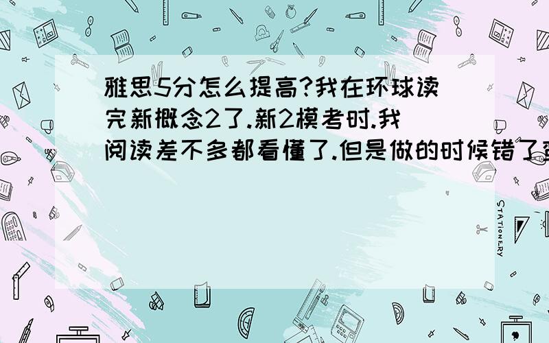 雅思5分怎么提高?我在环球读完新概念2了.新2模考时.我阅读差不多都看懂了.但是做的时候错了蛮多的.翻译是我最好的一项.可是我听力都不会.一般听一遍我都不能听出什么.第2遍还能猜出些.