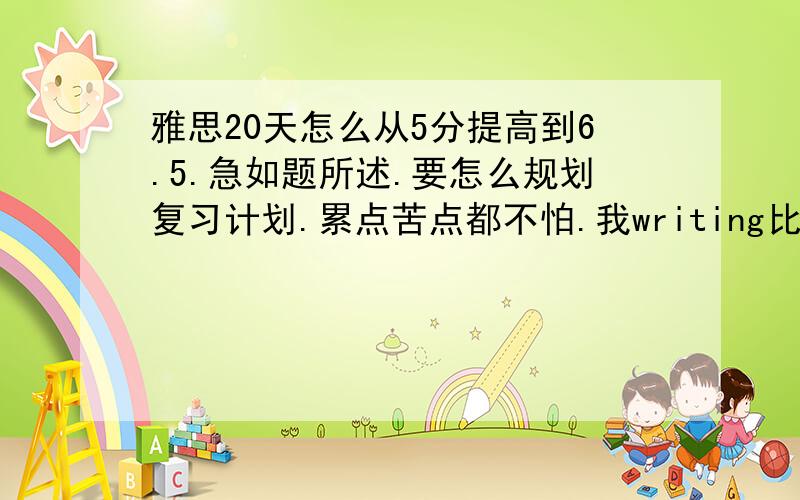 雅思20天怎么从5分提高到6.5.急如题所述.要怎么规划复习计划.累点苦点都不怕.我writing比较好.但是listening和reading是一大弱项~要怎么迅速提高呢.要抓重点抢进度~说到点子上.建议好的加分