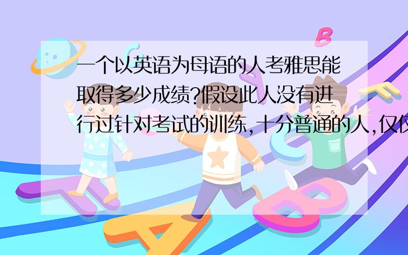 一个以英语为母语的人考雅思能取得多少成绩?假设此人没有进行过针对考试的训练,十分普通的人,仅仅是以英语为母语.