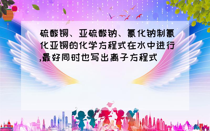 硫酸铜、亚硫酸钠、氯化钠制氯化亚铜的化学方程式在水中进行,最好同时也写出离子方程式