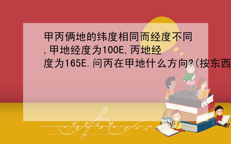 甲丙俩地的纬度相同而经度不同,甲地经度为100E,丙地经度为165E.问丙在甲地什么方向?(按东西半球划分丙为西半球而甲为东半球#不过甲乙同是东经啊)