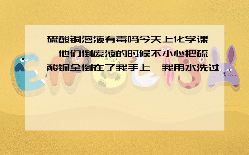 硫酸铜溶液有毒吗今天上化学课,他们倒废液的时候不小心把硫酸铜全倒在了我手上,我用水洗过,