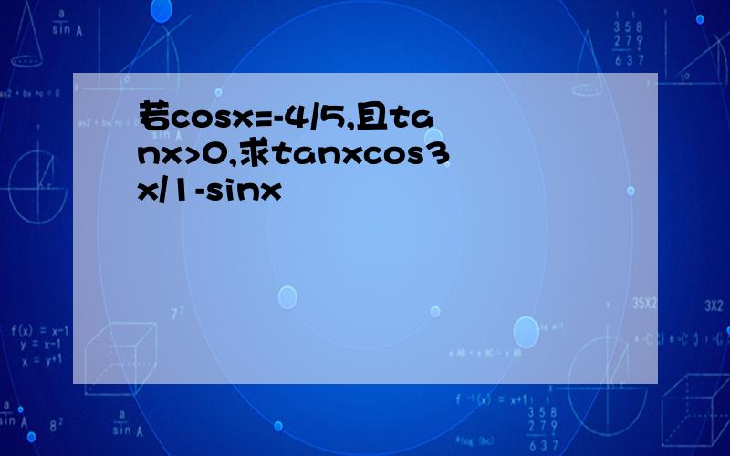 若cosx=-4/5,且tanx>0,求tanxcos3x/1-sinx