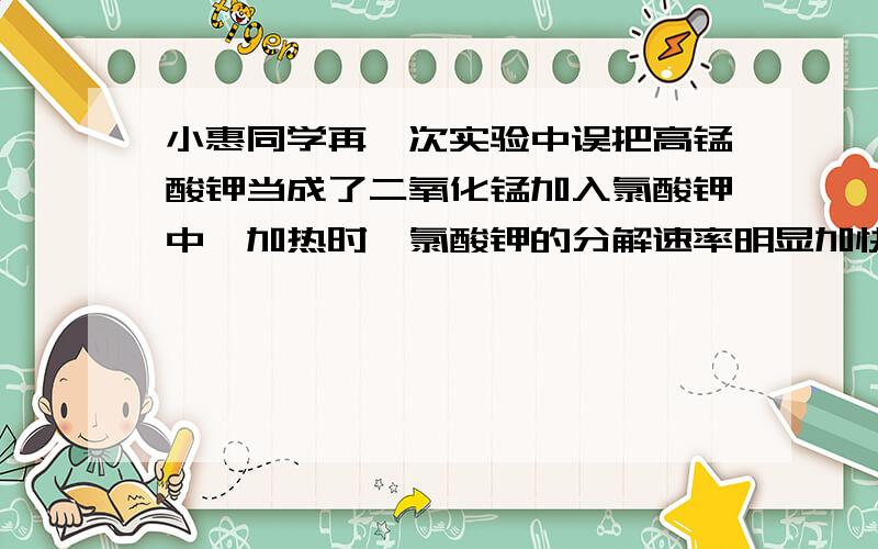 小惠同学再一次实验中误把高锰酸钾当成了二氧化锰加入氯酸钾中,加热时,氯酸钾的分解速率明显加快.于是一位同学再一次实验中误把高锰酸钾当成了二氧化锰加入氯酸钾中,加热时,氯酸钾