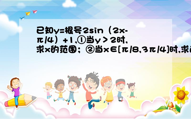 已知y=根号2sin（2x-π/4）+1,①当y＞2时,求x的范围；②当x∈[π/8,3π/4]时,求函数值域