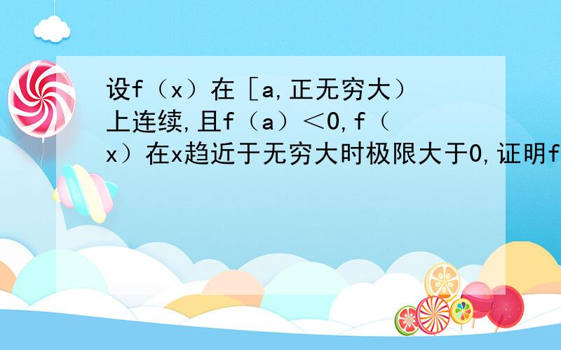 设f（x）在［a,正无穷大）上连续,且f（a）＜0,f（x）在x趋近于无穷大时极限大于0,证明f（x）在［a,正无穷大）内至少有一实根