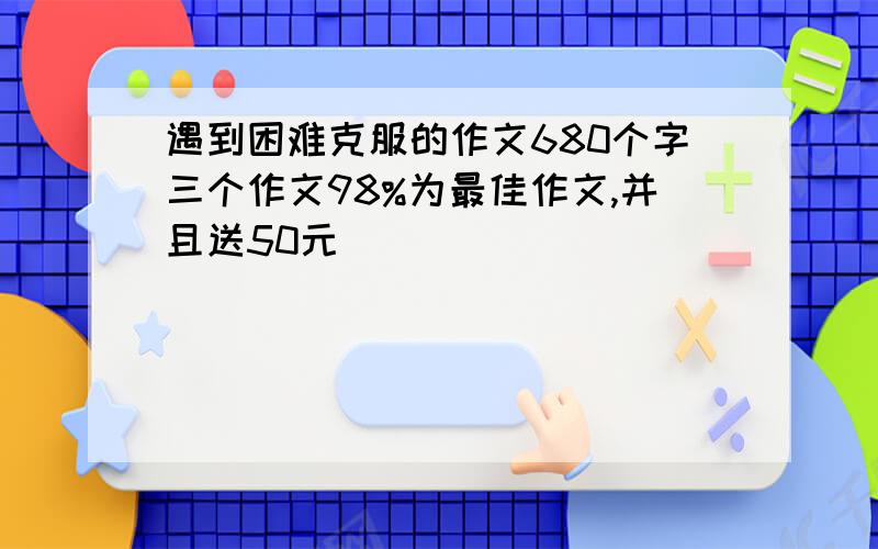 遇到困难克服的作文680个字三个作文98%为最佳作文,并且送50元