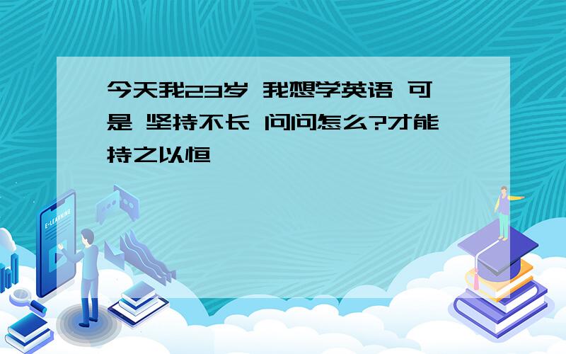 今天我23岁 我想学英语 可是 坚持不长 问问怎么?才能持之以恒