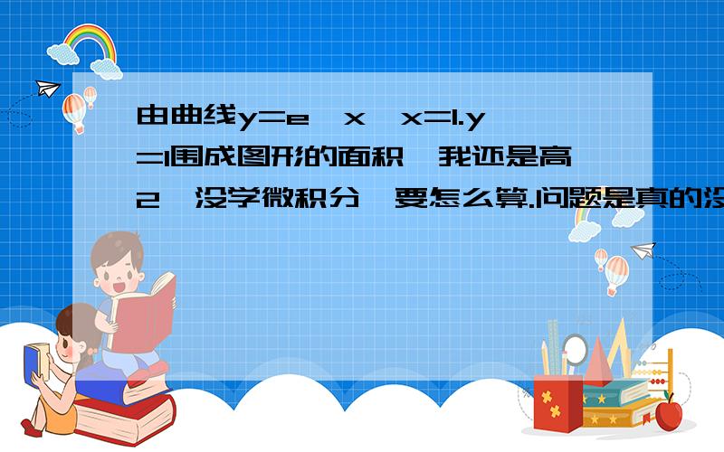 由曲线y=e^x,x=1.y=1围成图形的面积`我还是高2`没学微积分`要怎么算.问题是真的没教微积分`就没别的方法吗.