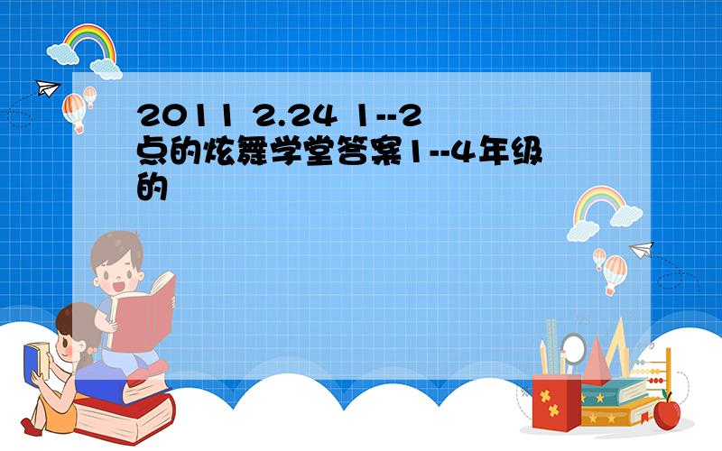 2011 2.24 1--2点的炫舞学堂答案1--4年级的