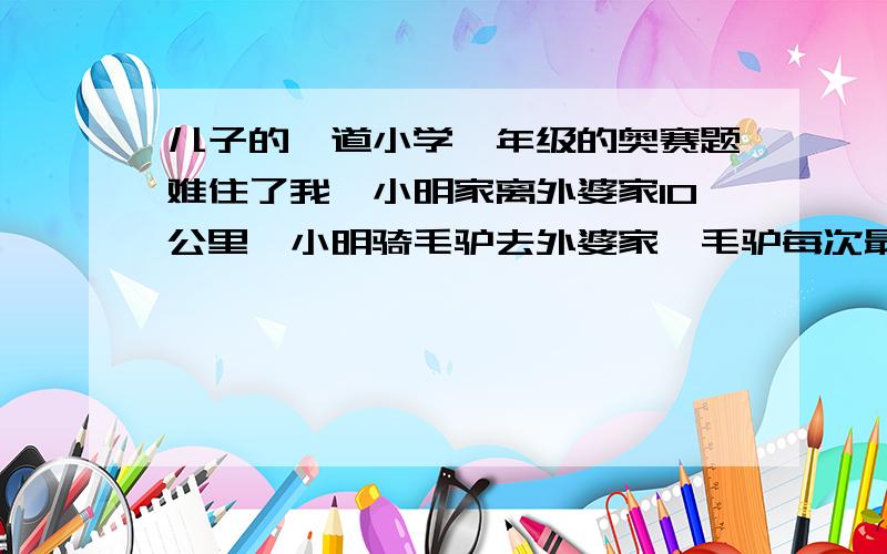 儿子的一道小学一年级的奥赛题难住了我,小明家离外婆家10公里,小明骑毛驴去外婆家,毛驴每次最多带6根萝卜,毛驴每走一公里要吃一根萝卜,如果没萝卜吃.毛驴是不会走的,请问小明最少要往