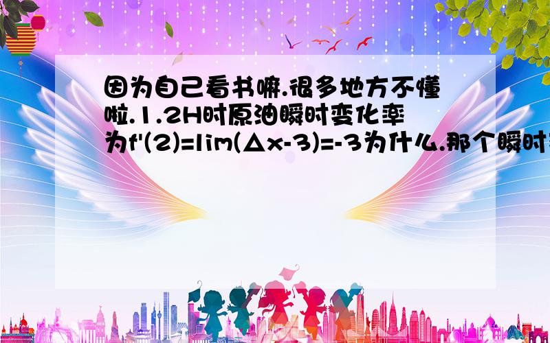 因为自己看书嘛.很多地方不懂啦.1.2H时原油瞬时变化率为f'(2)=lim(△x-3)=-3为什么.那个瞬时变化率就是-3了啊.2.C'(x)=(5284/100-x)'=〔5284'*(100-x)-5284*(100-x)〕/(100-x)^2怎么得来的这一步啊....3.y=2e^-x的