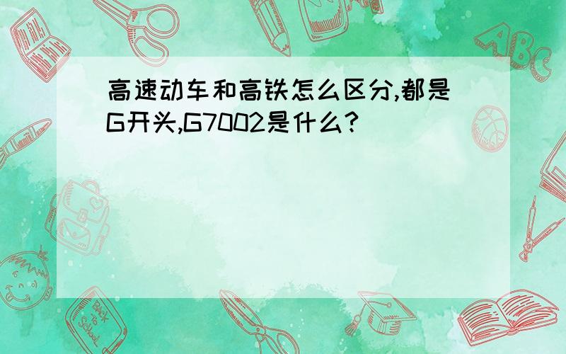 高速动车和高铁怎么区分,都是G开头,G7002是什么?