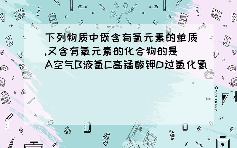 下列物质中既含有氧元素的单质,又含有氧元素的化合物的是 A空气B液氧C高锰酸钾D过氧化氢