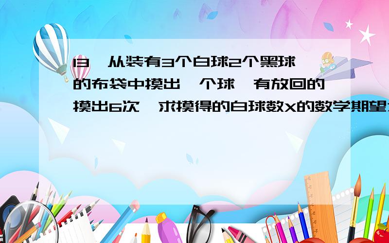 13、从装有3个白球2个黑球的布袋中摸出一个球,有放回的摸出6次,求摸得的白球数X的数学期望为__?