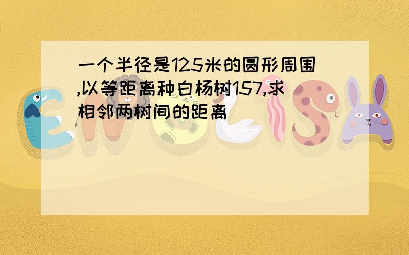 一个半径是125米的圆形周围,以等距离种白杨树157,求相邻两树间的距离