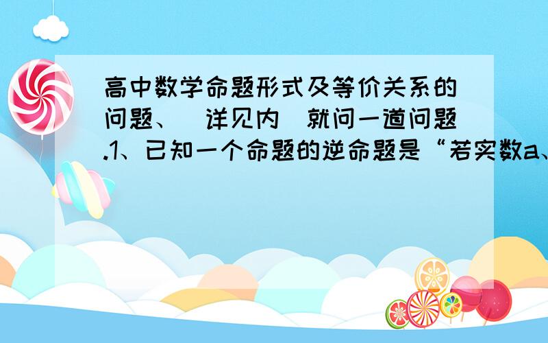 高中数学命题形式及等价关系的问题、（详见内）就问一道问题.1、已知一个命题的逆命题是“若实数a、b满足a=1且b=2,则a+b＜4”,试写出原命题的否命题,并判断原命题的真假.帮我把原命题也