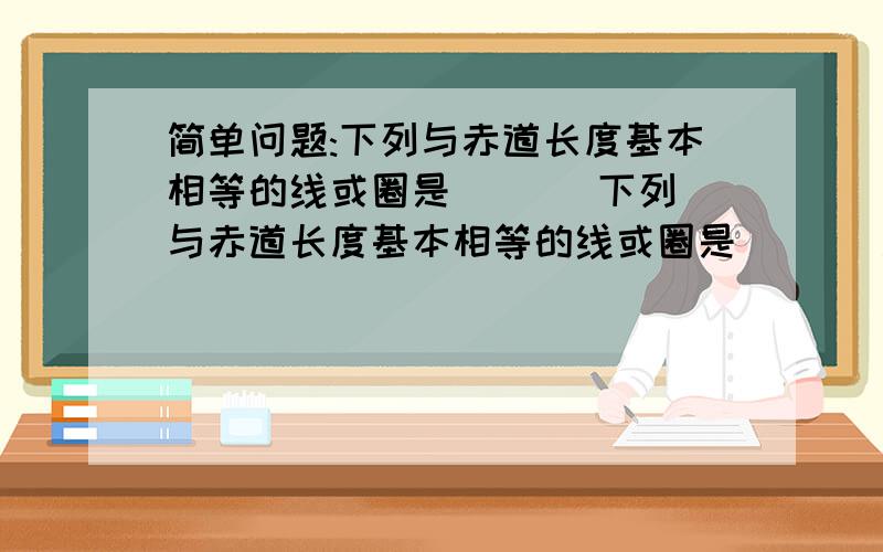 简单问题:下列与赤道长度基本相等的线或圈是(   )下列与赤道长度基本相等的线或圈是(   )A.北纬60度纬线   B.南北回归线   C.东西半球分界线  D.东经160度经线急求答案啊.!