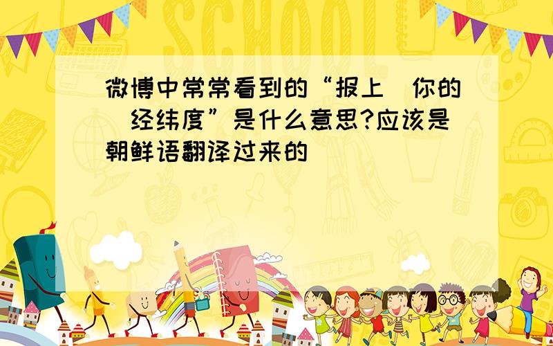 微博中常常看到的“报上（你的）经纬度”是什么意思?应该是朝鲜语翻译过来的