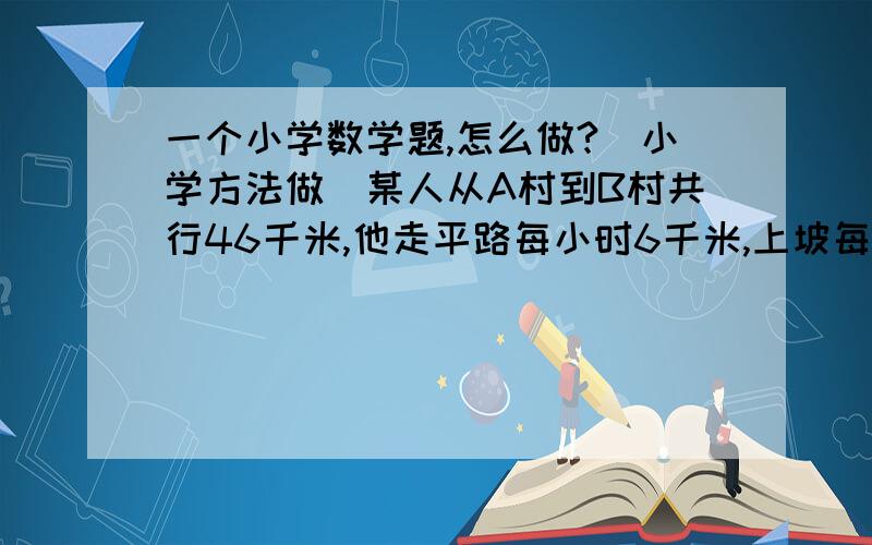 一个小学数学题,怎么做?（小学方法做）某人从A村到B村共行46千米,他走平路每小时6千米,上坡每小时4千米,下坡每小时5千米,一直去时共用9小时,回来时共用8.9小时问平路有几千米?（讲清楚）