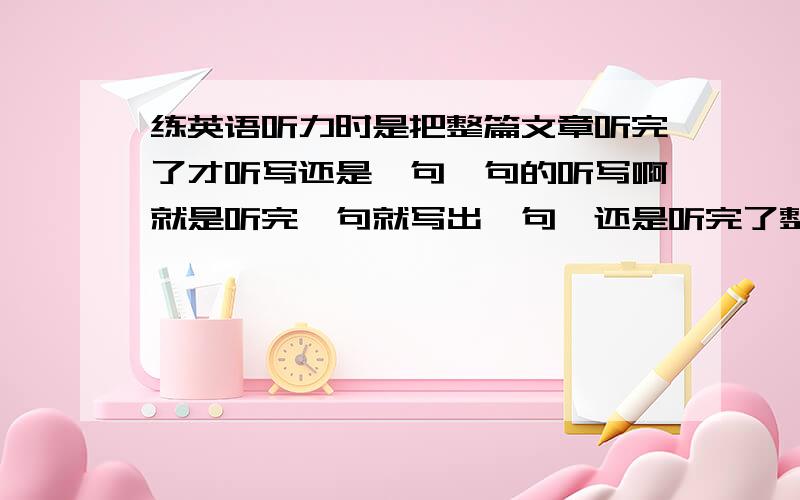 练英语听力时是把整篇文章听完了才听写还是一句一句的听写啊就是听完一句就写出一句,还是听完了整篇文章后再开始写啊,这样的话听到后面的话前面听到的就忘了,好纠结哟,