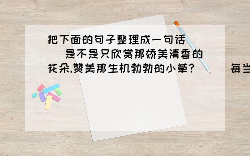 把下面的句子整理成一句话（  ）是不是只欣赏那娇美清香的花朵,赞美那生机勃勃的小草?（  ）每当你出去旅游时,是不是只注意那苍翠挺拔的参天古树?（  ）所以,泥土是一切之源,他默默的