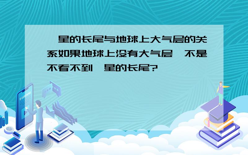 彗星的长尾与地球上大气层的关系如果地球上没有大气层,不是不看不到彗星的长尾?