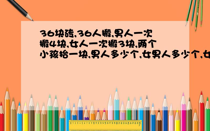 36块砖,36人搬,男人一次搬4块,女人一次搬3块,两个小孩抬一块,男人多少个,女男人多少个,女人多少个,小孩多少个?