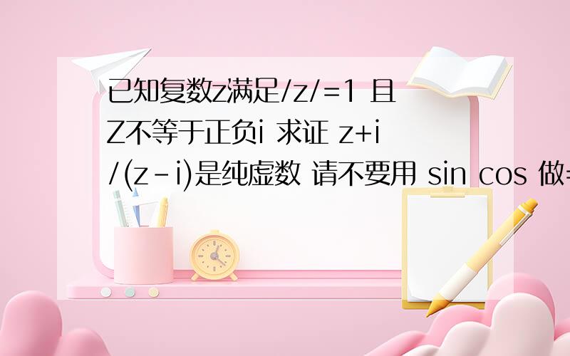 已知复数z满足/z/=1 且Z不等于正负i 求证 z+i/(z-i)是纯虚数 请不要用 sin cos 做=- - 咱看不懂.