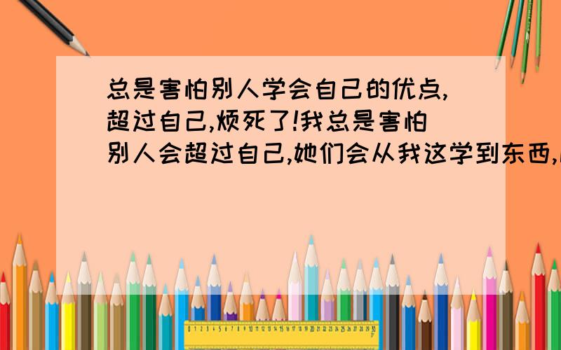 总是害怕别人学会自己的优点,超过自己,烦死了!我总是害怕别人会超过自己,她们会从我这学到东西,比如自己说过的一句话会给别人带来启发,激发别人的兴趣啊,等等,例如,我那天说自己好想