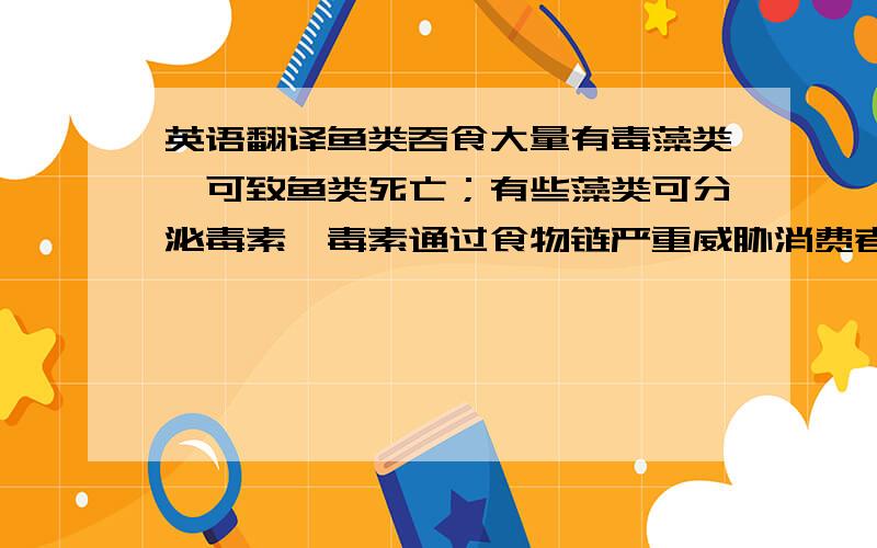 英语翻译鱼类吞食大量有毒藻类,可致鱼类死亡；有些藻类可分泌毒素,毒素通过食物链严重威胁消费者的健康和生命安全.赤潮发生后,除海水变成红色外,同时海水的pH值也会升高,粘稠度增加,