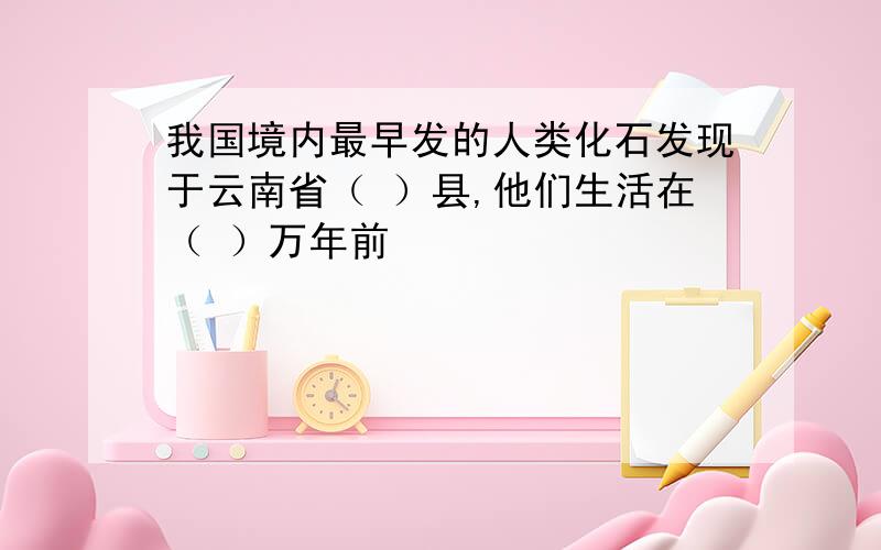 我国境内最早发的人类化石发现于云南省（ ）县,他们生活在（ ）万年前