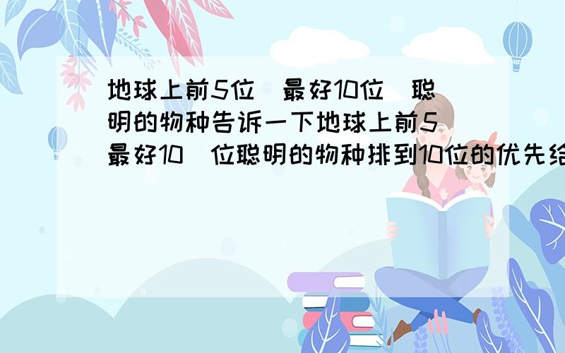 地球上前5位（最好10位）聪明的物种告诉一下地球上前5（最好10）位聪明的物种排到10位的优先给分