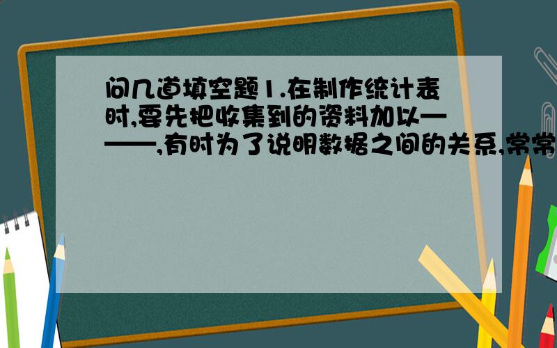 问几道填空题1.在制作统计表时,要先把收集到的资料加以———,有时为了说明数据之间的关系,常常要用到————.2. 以一个圆的面积表示事物的总体,以扇形面积表示—————占————