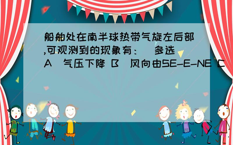 船舶处在南半球热带气旋左后部,可观测到的现象有：（多选）A．气压下降 B．风向由SE-E-NE C．风力由大变小D．气压上升 E．风向由SE-S-SW F．风向由SW-S-S