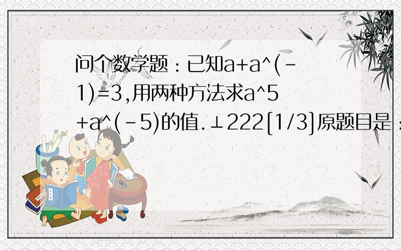 问个数学题：已知a+a^(-1)=3,用两种方法求a^5+a^(-5)的值.⊥222[1/3]原题目是：根据例题,已知a+a^(-1)＝3,求a^3+a^(-3)的值.因为[a+a^(-1)]^2=a^2+a^⊥222[2/3](-2)+2=9,所以a^2+a^(-2)=9-2=7,所以a^3+a^(-3)=[a+a^(-1)][a^2+a^