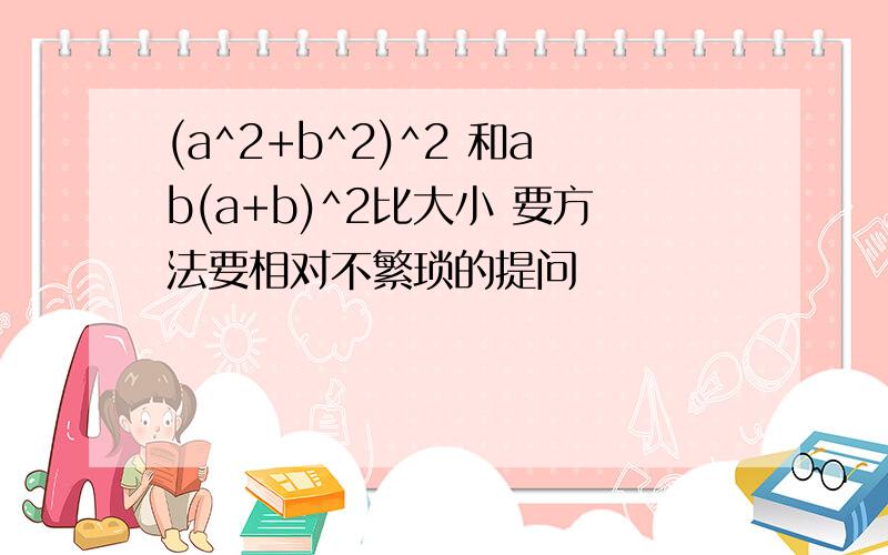 (a^2+b^2)^2 和ab(a+b)^2比大小 要方法要相对不繁琐的提问