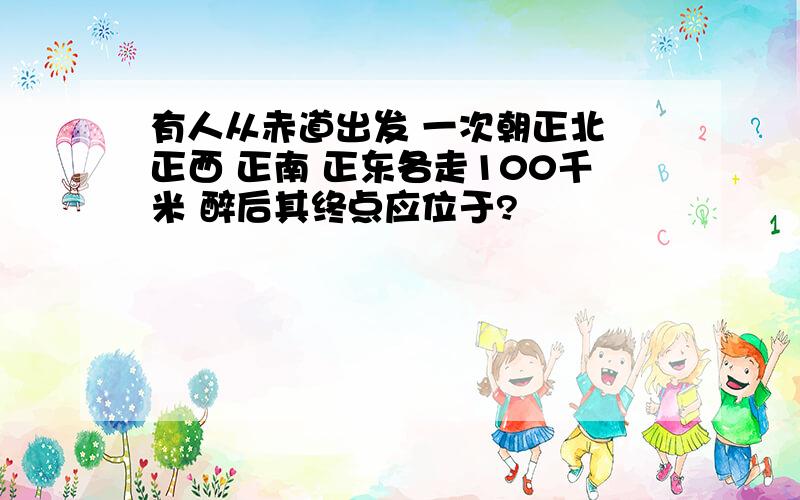 有人从赤道出发 一次朝正北 正西 正南 正东各走100千米 醉后其终点应位于?