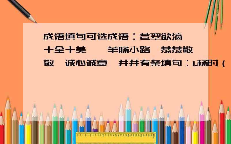 成语填句可选成语：苍翠欲滴、十全十美、、羊肠小路、恭恭敬敬、诚心诚意、井井有条填句：1.杨时（ ）地站在雪地中等,不愿意打扰正在休息的老师.2.李老师一向做事（ ）,可今天做的事,